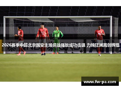 2026赛季中超北京国安主场迎战强敌成功击退 力挽狂澜再创辉煌