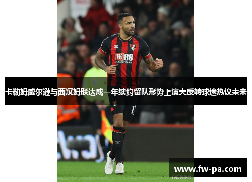 卡勒姆威尔逊与西汉姆联达成一年续约留队形势上演大反转球迷热议未来
