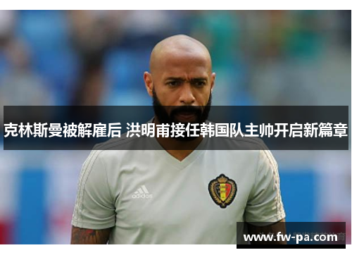 克林斯曼被解雇后 洪明甫接任韩国队主帅开启新篇章