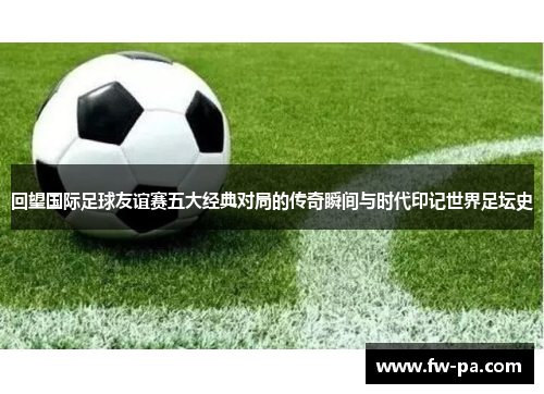 回望国际足球友谊赛五大经典对局的传奇瞬间与时代印记世界足坛史