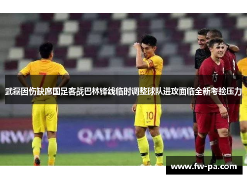 武磊因伤缺席国足客战巴林锋线临时调整球队进攻面临全新考验压力